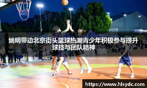 姚明带动北京街头篮球热潮青少年积极参与提升球技与团队精神